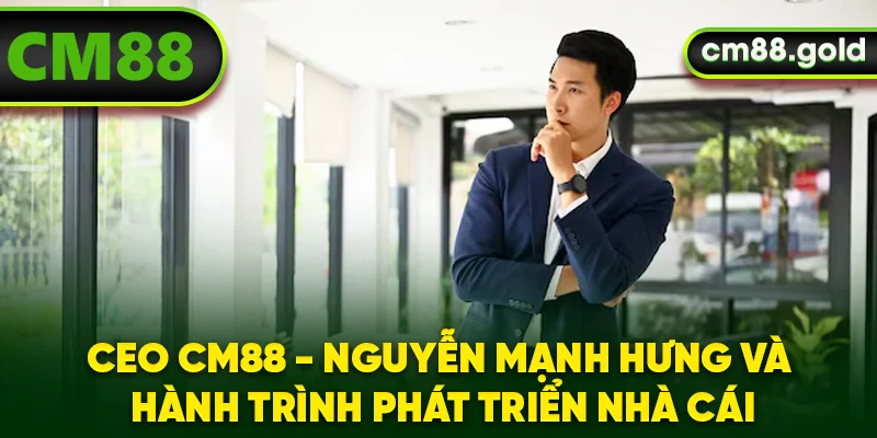 CEO CM88 - Nguyễn Mạnh Hưng Và Hành Trình Phát Triển Nhà Cái